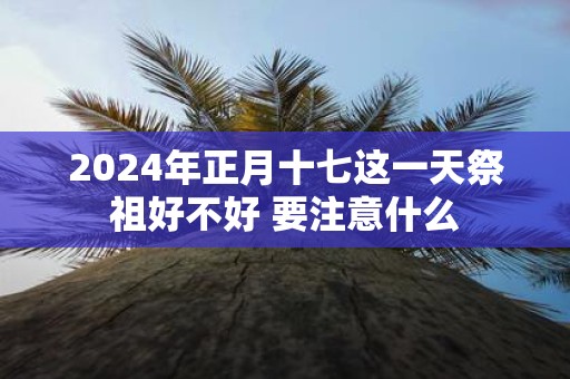 2025年正月十七这一天祭祖好不好 要注意什么