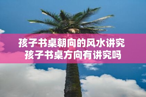 孩子书桌朝向的风水讲究 孩子书桌方向有讲究吗