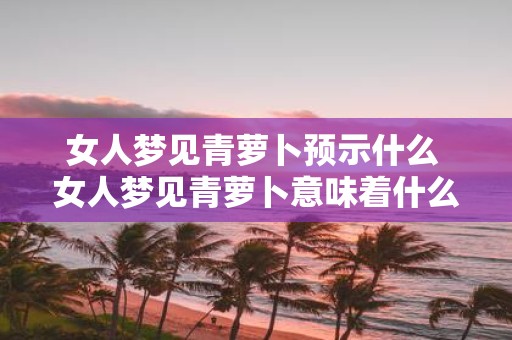 女人梦见青萝卜预示什么 女人梦见青萝卜意味着什么