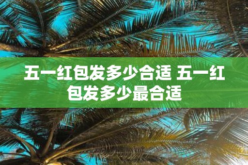 五一红包发多少合适 五一红包发多少最合适