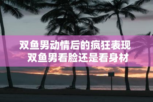 双鱼男动情后的疯狂表现 双鱼男看脸还是看身材