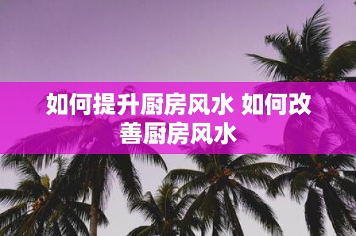 如何提升厨房风水 如何改善厨房风水