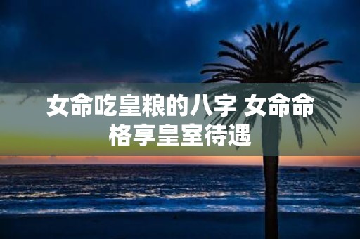 女命吃皇粮的八字 女命命格享皇室待遇