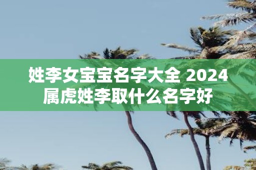 姓李女宝宝名字大全 2025属虎姓李取什么名字好