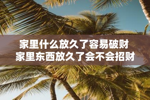 家里什么放久了容易破财 家里东西放久了会不会招财破败