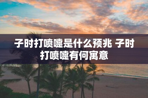 子时打喷嚏是什么预兆 子时打喷嚏有何寓意