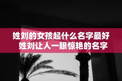 姓刘的女孩起什么名字最好 姓刘让人一眼惊艳的名字