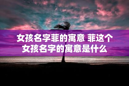 女孩名字菲的寓意 菲这个女孩名字的寓意是什么