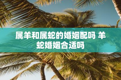 属羊和属蛇的婚姻配吗 羊蛇婚姻合适吗