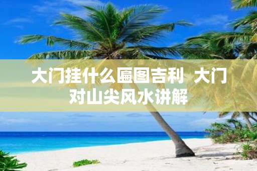 大门挂什么匾图吉利 大门对山尖风水讲解