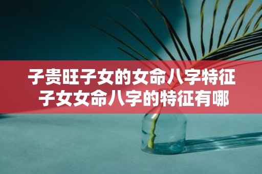 子贵旺子女的女命八字特征 子女女命八字的特征有哪些优点
