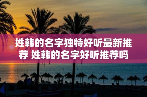 姓韩的名字独特好听最新推荐 姓韩的名字好听推荐吗