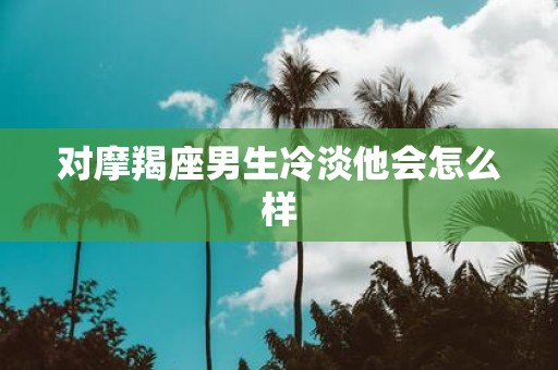 对摩羯座男生冷淡他会怎么样