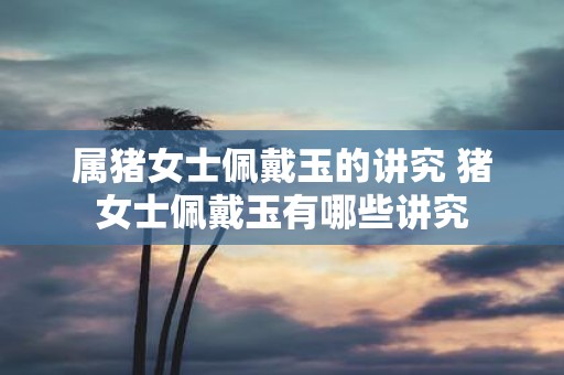 属猪女士佩戴玉的讲究 猪女士佩戴玉有哪些讲究