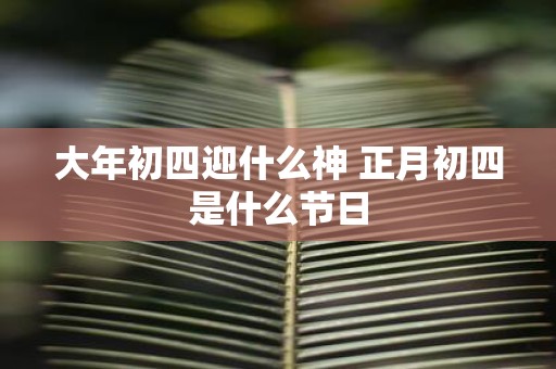 大年初四迎什么神 正月初四是什么节日