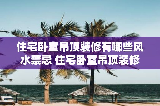 住宅卧室吊顶装修有哪些风水禁忌 住宅卧室吊顶装修有哪些禁忌