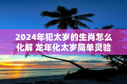 2025年犯太岁的生肖怎么化解 蛇年化太岁简单灵验的方法