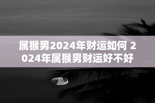属猴男2025年财运如何 2025年属猴男财运好不好