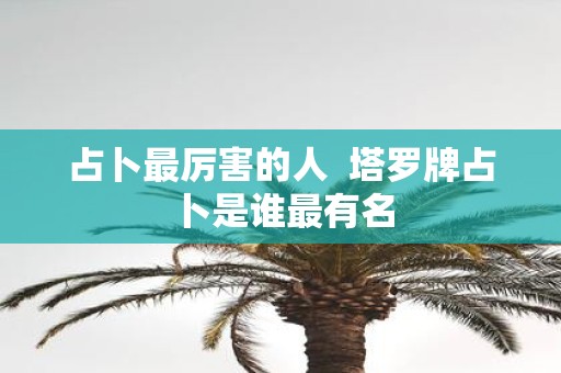 占卜最厉害的人 塔罗牌占卜是谁最有名
