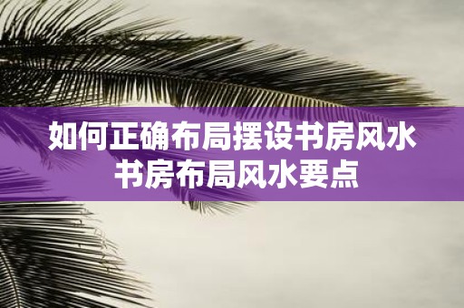 如何正确布局摆设书房风水 书房布局风水要点