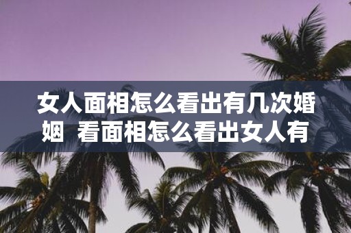 女人面相怎么看出有几次婚姻 看面相怎么看出女人有几个男人