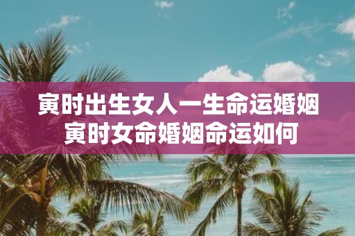 寅时出生女人一生命运婚姻 寅时女命婚姻命运如何