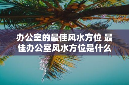 办公室的最佳风水方位 最佳办公室风水方位是什么