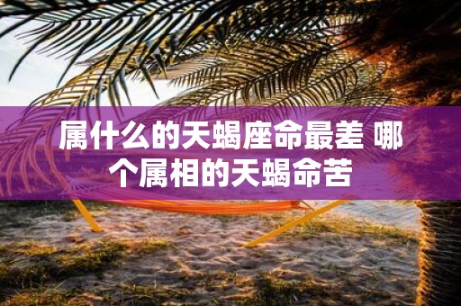 属什么的天蝎座命最差 哪个属相的天蝎命苦
