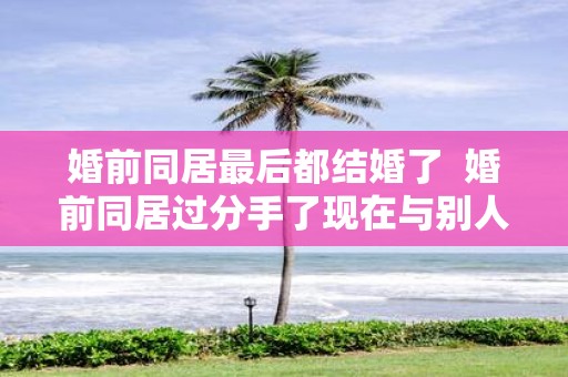 婚前同居最后都结婚了  婚前同居过分手了现在与别人结婚
