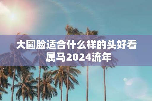大圆脸适合什么样的头好看 属马2025流年