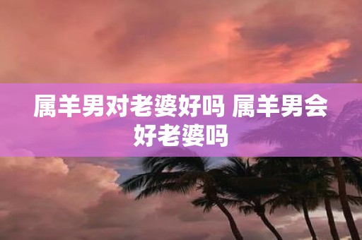 属羊男对老婆好吗 属羊男会好老婆吗