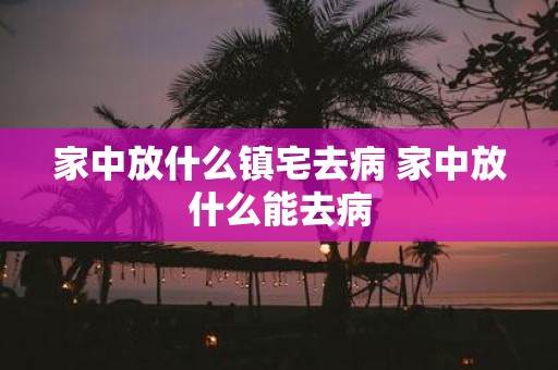 家中放什么镇宅去病 家中放什么能去病