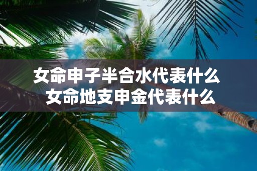 女命申子半合水代表什么 女命地支申金代表什么