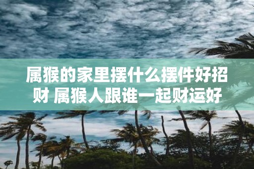 属猴的家里摆什么摆件好招财 属猴人跟谁一起财运好