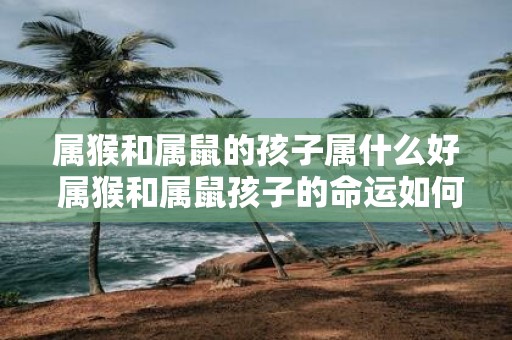 属猴和属鼠的孩子属什么好 属猴和属鼠孩子的命运如何