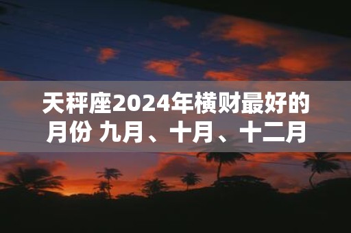 天秤座2025年横财最好的月份 九月、十月、十二月