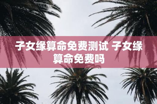 子女缘算命免费测试 子女缘算命免费吗