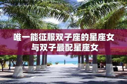 唯一能征服双子座的星座女 与双子最配星座女