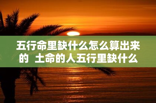 五行命里缺什么怎么算出来的 土命的人五行里缺什么