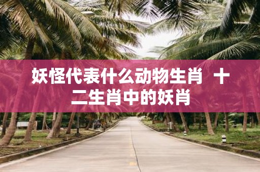 妖怪代表什么动物生肖 十二生肖中的妖肖