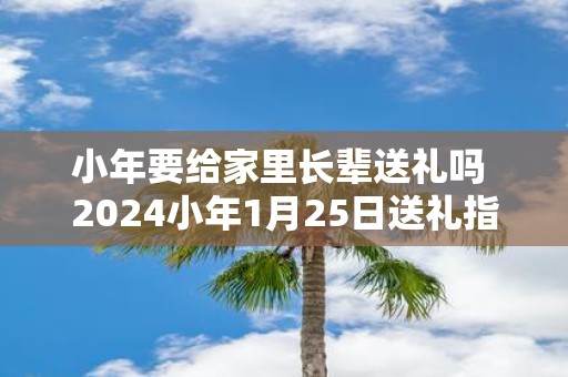 小年要给家里长辈送礼吗 2025小年1月25日送礼指南