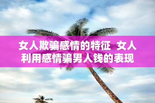 女人欺骗感情的特征 女人利用感情骗男人钱的表现