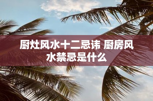 厨灶风水十二忌讳 厨房风水禁忌是什么 厨灶风水十二忌讳 厨房风水禁忌是什么