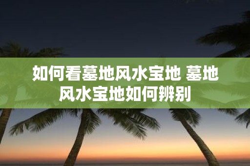 如何看墓地风水宝地 墓地风水宝地如何辨别