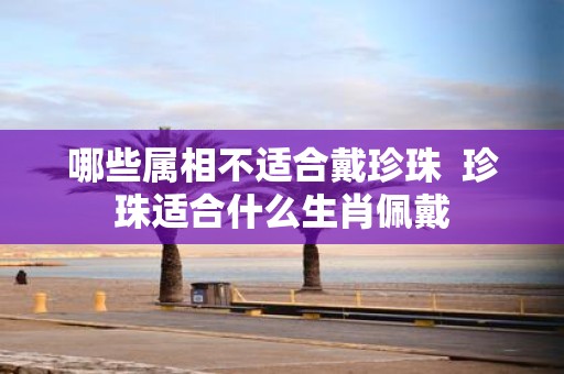 哪些属相不适合戴珍珠 珍珠适合什么生肖佩戴
