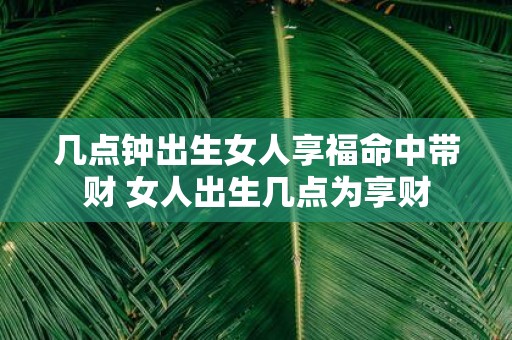 几点钟出生女人享福命中带财 女人出生几点为享财