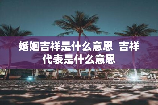 婚姻吉祥是什么意思 吉祥代表是什么意思