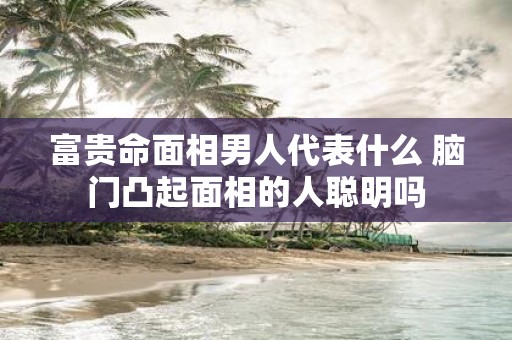 富贵命面相男人代表什么 脑门凸起面相的人聪明吗