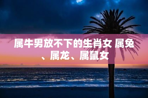 属牛男放不下的生肖女 属兔、属龙、属鼠女