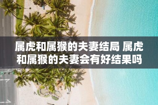 属虎和属猴的夫妻结局 属虎和属猴的夫妻会有好结果吗